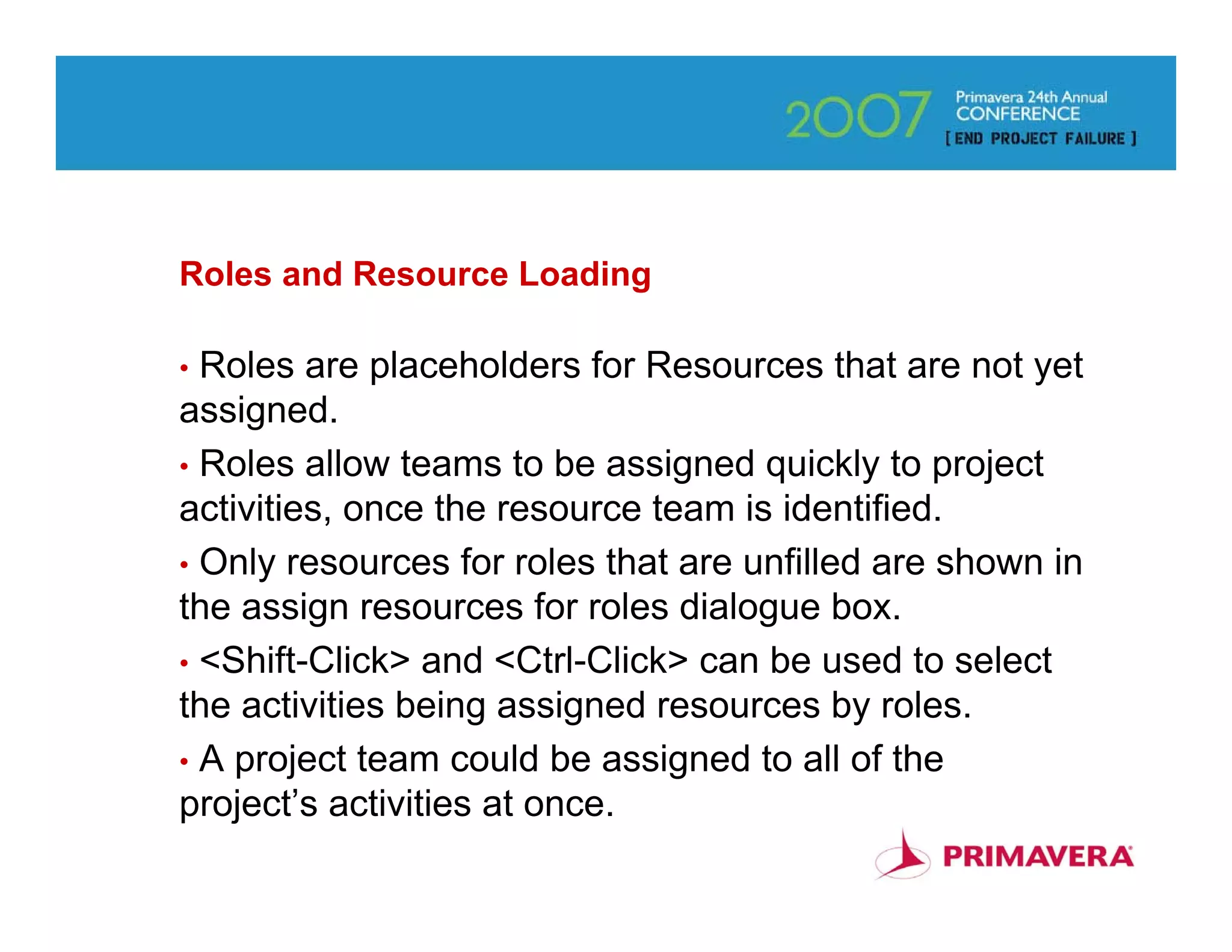 Roles and Resource Loading

• Roles are placeholders for Resources that are not yet
assigned.
• Roles allow teams to be assigned quickly to project
activities, once the resource team is identified.
• Only resources for roles that are unfilled are shown in
the assign resources for roles dialogue box.
• <Shift-Click> and <Ctrl-Click> can be used to select
the activities being assigned resources by roles.
• A project team could be assigned to all of the
project’s activities at once.
                                                            66
 