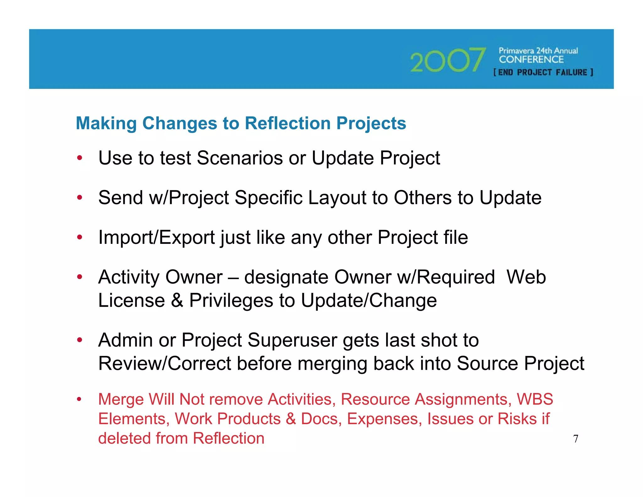 Making Changes to Reflection Projects
• Use to test Scenarios or Update Project

• Send w/Project Specific Layout to Others to Update

• Import/Export just like any other Project file

• Activity Owner – designate Owner w/Required Web
  License & Privileges to Update/Change

• Admin or Project Superuser gets last shot to
  Review/Correct before merging back into Source Project
•   Merge Will Not remove Activities, Resource Assignments, WBS
    Elements, Work Products & Docs, Expenses, Issues or Risks if
    deleted from Reflection                                        7
 