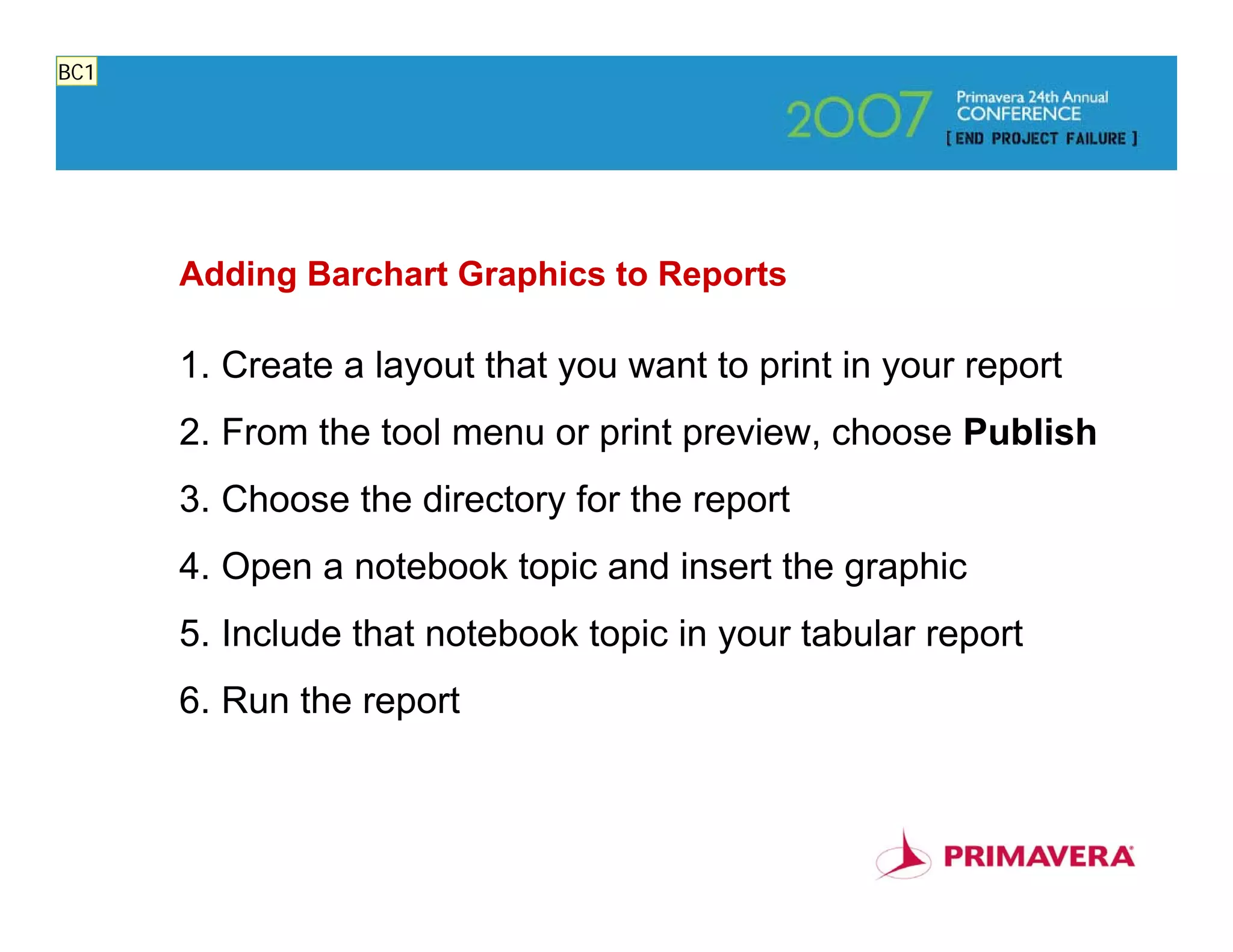 BC1




      Adding Barchart Graphics to Reports

      1. Create a layout that you want to print in your report
      2. From the tool menu or print preview, choose Publish
      3. Choose the directory for the report
      4. Open a notebook topic and insert the graphic
      5. Include that notebook topic in your tabular report
      6. Run the report


                                                                 78
 