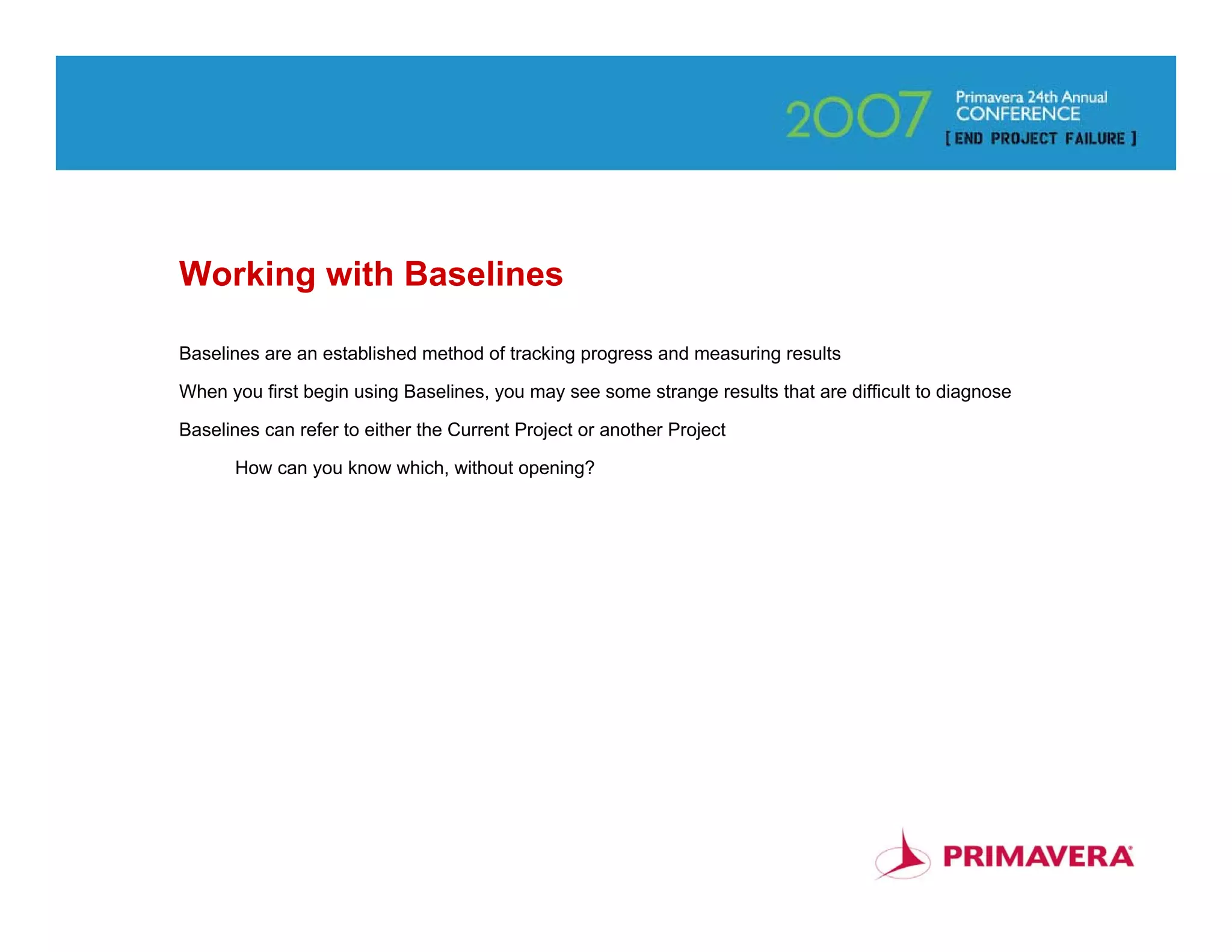 Working with Baselines

Baselines are an established method of tracking progress and measuring results

When you first begin using Baselines, you may see some strange results that are difficult to diagnose

Baselines can refer to either the Current Project or another Project

      How can you know which, without opening?




                                                                                                        84
 