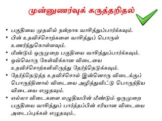 முன்னுணர்வுக் கருத்தறிதல்
• பகுதியை முதலில் நன்றாக வாசித்துப்பார்க்கவும்.
• பின் உதவிச்ச ாற்கயை வாசித்துப் சபாருள்
உணர்ந்துசகாள்ைவும்.
• மீண்டும் ஒருமுயற பகுதியை வாசித்துப்பார்க்கவும்.
• ஒவ்சவாரு ககள்விக்கான வியையை
உதவிச்ச ாற்களிலிருந்து கதர்ந்சதடுக்கவும்.
• கதர்ந்சதடுத்த உதவிச்ச ால் இன்சனாரு வியைக்குப்
சபாருந்தினால் வியையை அழித்துவிட்டு சபாருந்திை
வியையை எழுதவும்.
• எல்லா வியைகயை எழுதிைபின் மீண்டும் ஒருமுயற
பகுதியை வாசித்துப் பார்த்தப்பின் ரிைான வியையை
அயைப்புக்கள் எழுதவும்..
 