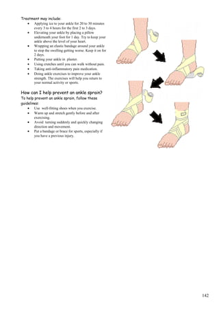 Treatment may include:
• Applying ice to your ankle for 20 to 30 minutes
every 3 to 4 hours for the first 2 to 3 days.
• Elevating your ankle by placing a pillow
underneath your foot for 1 day. Try to keep your
ankle above the level of your heart.
• Wrapping an elastic bandage around your ankle
to stop the swelling getting worse. Keep it on for
2 days.
• Putting your ankle in plaster.
• Using crutches until you can walk without pain.
• Taking anti-inflammatory pain medication.
• Doing ankle exercises to improve your ankle
strength. The exercises will help you return to
your normal activity or sports.
How can I help prevent an ankle sprain?
To help prevent an ankle sprain, follow these
guidelines:
• Use well-fitting shoes when you exercise.
• Warm up and stretch gently before and after
exercising.
• Avoid turning suddenly and quickly changing
direction and movement.
• Put a bandage or brace for sports, especially if
you have a previous injury.
142
 