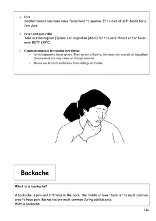 • Diet
Swollen tonsils can make some foods hard to swallow. Eat a diet of soft foods for a
few days.
• Fever and pain relief
Take acetaminophen (Tylenol) or ibuprofen (Advil) for the sore throat or for fever
over 102°F (39°C).
• Common mistakes in treating sore throat
o Avoid expensive throat sprays. They are not effective, but many also contain an ingredient
(benzocaine) that may cause an allergic reaction.
o Do not use leftover antibiotics from siblings or friends.
Backache
What is a backache?
A backache is pain and stiffness in the back. The middle or lower back is the most common
area to have pain. Backaches are most common during adolescence.
With a backache:
146
 