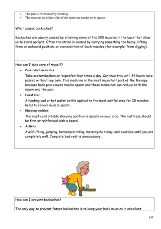 • The pain is worsened by bending.
• The muscles on either side of the spine are tender or in spasm.
What causes backaches?
Backaches are usually caused by straining some of the 200 muscles in the back that allow
us to stand upright. Often the strain is caused by carrying something too heavy, lifting
from an awkward position, or overexertion of back muscles (for example, from digging).
How can I take care of myself?
• Pain-relief medicines
Take acetaminophen or ibuprofen four times a day. Continue this until 24 hours have
passed without any pain. This medicine is the most important part of the therapy
because back pain causes muscle spasm and these medicines can reduce both the
spasm and the pain.
• Local heat
A heating pad or hot water bottle applied to the most painful area for 20 minutes
helps to relieve muscle spasm.
• Sleeping position
The most comfortable sleeping position is usually on your side. The mattress should
be firm or reinforced with a board.
• Activity
Avoid lifting, jumping, horseback riding, motorcycle riding, and exercise until you are
completely well. Complete bed rest is unnecessary.
How can I prevent backaches?
The only way to prevent future backaches is to keep your back muscles in excellent
147
 