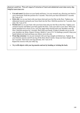 physical condition. This will require 5 minutes of back and abdominal exercises every day.
Helpful exercises are:
• Cat and camel: Get down on your hands and knees. Let your stomach sag, allowing your back to
curve downward. Hold this position for 5 seconds. Then arch your back and hold for 5 seconds.
Do 3 sets of 10.
• Pelvic tilt: Lie on your back with your knees bent and your feet flat on the floor. Tighten your
abdominal muscles and push your lower back into the floor. Hold this position for 5 seconds, then
relax. Do 3 sets of 10.
• Partial curl: Lie on your back with your knees bent and your feet flat on the floor. Tighten your
stomach muscles and flatten your back against the floor. Tuck your chin to your chest. With your
hands stretched out in front of you, curl your upper body forward until your shoulders clear the
floor. Hold this position for 3 seconds. Don't hold your breath. It helps to breathe out as you lift
your shoulders up. Relax. Repeat 10 times. Build to 3 sets of 10. To challenge yourself, clasp your
hands behind your head and keep your elbows out to the side.
• Prone hip extension: Lie on your stomach with your legs straight out behind you. Tighten up
your buttocks muscles and lift one leg off the floor about 8 inches. Keep your knee straight. Hold
for 5 seconds. Then lower your leg and relax. Do 3 sets of 10.
Repeat the exercise with your other leg.
• Try to lift objects with your leg muscles and not by bending or twisting the back.
148
 