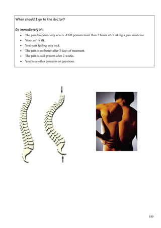 When should I go to the doctor?
Go immediately if:
• The pain becomes very severe AND persists more than 2 hours after taking a pain medicine.
• You can't walk.
• You start feeling very sick.
• The pain is no better after 3 days of treatment.
• The pain is still present after 2 weeks.
• You have other concerns or questions.
149
 