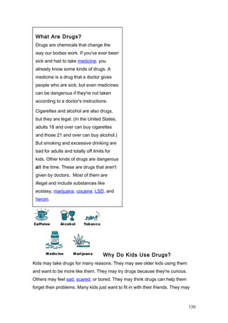 Why Do Kids Use Drugs?
Kids may take drugs for many reasons. They may see older kids using them
and want to be more like them. They may try drugs because they're curious.
Others may feel sad, scared, or bored. They may think drugs can help them
forget their problems. Many kids just want to fit in with their friends. They may
What Are Drugs?
Drugs are chemicals that change the
way our bodies work. If you've ever been
sick and had to take medicine, you
already know some kinds of drugs. A
medicine is a drug that a doctor gives
people who are sick, but even medicines
can be dangerous if they're not taken
according to a doctor's instructions.
Cigarettes and alcohol are also drugs,
but they are legal. (In the United States,
adults 18 and over can buy cigarettes
and those 21 and over can buy alcohol.)
But smoking and excessive drinking are
bad for adults and totally off limits for
kids. Other kinds of drugs are dangerous
all the time. These are drugs that aren't
given by doctors. Most of them are
illegal and include substances like
ecstasy, marijuana, cocaine, LSD, and
heroin.
150
 