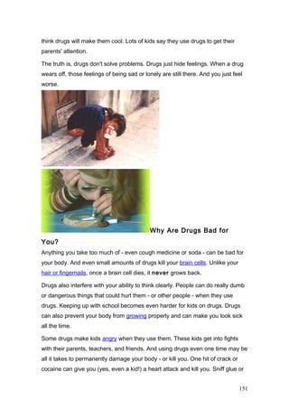 think drugs will make them cool. Lots of kids say they use drugs to get their
parents' attention.
The truth is, drugs don't solve problems. Drugs just hide feelings. When a drug
wears off, those feelings of being sad or lonely are still there. And you just feel
worse.
Why Are Drugs Bad for
You?
Anything you take too much of - even cough medicine or soda - can be bad for
your body. And even small amounts of drugs kill your brain cells. Unlike your
hair or fingernails, once a brain cell dies, it never grows back.
Drugs also interfere with your ability to think clearly. People can do really dumb
or dangerous things that could hurt them - or other people - when they use
drugs. Keeping up with school becomes even harder for kids on drugs. Drugs
can also prevent your body from growing properly and can make you look sick
all the time.
Some drugs make kids angry when they use them. These kids get into fights
with their parents, teachers, and friends. And using drugs even one time may be
all it takes to permanently damage your body - or kill you. One hit of crack or
cocaine can give you (yes, even a kid!) a heart attack and kill you. Sniff glue or
151
 