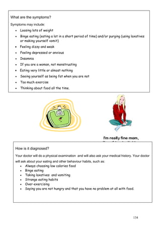 134
What are the symptoms?
Symptoms may include:
• Loosing lots of weight
• Binge eating (eating a lot in a short period of time) and/or purging (using laxatives
or making yourself vomit)
• Feeling dizzy and weak
• Feeling depressed or anxious
• Insomnia
• If you are a woman, not menstruating
• Eating very little or almost nothing
• Seeing yourself as being fat when you are not
• Too much exercise
• Thinking about food all the time.
How is it diagnosed?
Your doctor will do a physical examination and will also ask your medical history. Your doctor
will ask about your eating and other behaviour habits, such as:
• Always choosing low calories food
• Binge eating
• Taking laxatives and vomiting
• Strange eating habits
• Over-exercising
• Saying you are not hungry and that you have no problem at all with food.
 