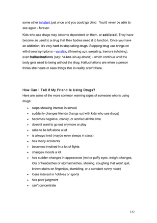 some other inhalant just once and you could go blind. You'd never be able to
see again - forever.
Kids who use drugs may become dependent on them, or addicted. They have
become so used to a drug that their bodies need it to function. Once you have
an addiction, it's very hard to stop taking drugs. Stopping drug use brings on
withdrawal symptoms - vomiting (throwing up), sweating, tremors (shaking),
even hallucinations (say: ha-loo-sin-ay-shunz) - which continue until the
body gets used to being without the drug. Hallucinations are when a person
thinks she hears or sees things that in reality aren't there.
How Can I Tell if My Friend Is Using Drugs?
Here are some of the more common warning signs of someone who is using
drugs:
• stops showing interest in school
• suddenly changes friends (hangs out with kids who use drugs)
• becomes negative, cranky, or worried all the time
• doesn't want to go out anymore or play
• asks to be left alone a lot
• is always tired (maybe even sleeps in class)
• has many accidents
• becomes involved in a lot of fights
• changes moods a lot
• has sudden changes in appearance (red or puffy eyes, weight changes,
lots of headaches or stomachaches, shaking, coughing that won't quit,
brown stains on fingertips, stumbling, or a constant runny nose)
• loses interest in hobbies or sports
• has poor judgment
• can't concentrate
152
 