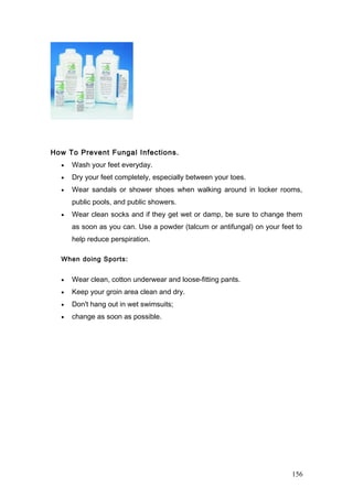 How To Prevent Fungal Infections.
• Wash your feet everyday.
• Dry your feet completely, especially between your toes.
• Wear sandals or shower shoes when walking around in locker rooms,
public pools, and public showers.
• Wear clean socks and if they get wet or damp, be sure to change them
as soon as you can. Use a powder (talcum or antifungal) on your feet to
help reduce perspiration.
When doing Sports:
• Wear clean, cotton underwear and loose-fitting pants.
• Keep your groin area clean and dry.
• Don't hang out in wet swimsuits;
• change as soon as possible.
156
 