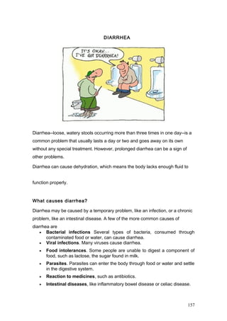 DIARRHEA
Diarrhea--loose, watery stools occurring more than three times in one day--is a
common problem that usually lasts a day or two and goes away on its own
without any special treatment. However, prolonged diarrhea can be a sign of
other problems.
Diarrhea can cause dehydration, which means the body lacks enough fluid to
function properly.
What causes diarrhea?
Diarrhea may be caused by a temporary problem, like an infection, or a chronic
problem, like an intestinal disease. A few of the more common causes of
diarrhea are
• Bacterial infections Several types of bacteria, consumed through
contaminated food or water, can cause diarrhea.
• Viral infections. Many viruses cause diarrhea.
• Food intolerances. Some people are unable to digest a component of
food, such as lactose, the sugar found in milk.
• Parasites. Parasites can enter the body through food or water and settle
in the digestive system.
• Reaction to medicines, such as antibiotics.
• Intestinal diseases, like inflammatory bowel disease or celiac disease.
157
 