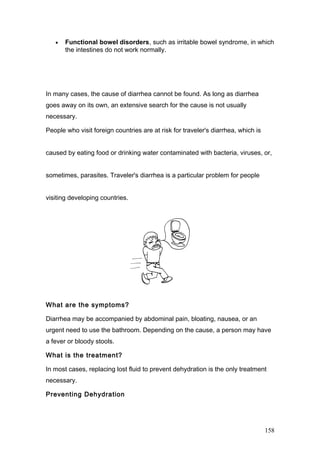 • Functional bowel disorders, such as irritable bowel syndrome, in which
the intestines do not work normally.
In many cases, the cause of diarrhea cannot be found. As long as diarrhea
goes away on its own, an extensive search for the cause is not usually
necessary.
People who visit foreign countries are at risk for traveler's diarrhea, which is
caused by eating food or drinking water contaminated with bacteria, viruses, or,
sometimes, parasites. Traveler's diarrhea is a particular problem for people
visiting developing countries.
What are the symptoms?
Diarrhea may be accompanied by abdominal pain, bloating, nausea, or an
urgent need to use the bathroom. Depending on the cause, a person may have
a fever or bloody stools.
What is the treatment?
In most cases, replacing lost fluid to prevent dehydration is the only treatment
necessary.
Preventing Dehydration
158
 