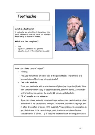 Toothache
What is a toothache?
A toothache is a painful tooth. Sometimes it is
just a temporarily sensitive tooth, but usually it
means decay or a cavity is present.
What are the symptoms?
- Pain
- a gum boil just below the gum line
- a swollen cheek (if the infections spreads)
How can I take care of myself?
• Flossing
First use dental floss on either side of the painful tooth. The removal of a
jammed piece of food may bring quick relief.
• Pain relief medicine
Treat your toothache with acetaminophen (Tylenol) or ibuprofen (Advil). If the
pain lasts more than a day or becomes severe, call your dentist. An ice cube
on the tooth or ice pack on the jaw for 20 minutes will also help.
• Oil of cloves for severe toothache
If you cannot see a dentist for several days and an open cavity is visible, clean
all food out of the cavity with a toothpick, Water-Pik, or water in a syringe. Put
in a few drops of oil of cloves (80% eugenol). You won't need a prescription to
get oil of cloves. If the cavity is large, pack it with a small piece of cotton
soaked with oil of cloves. Try to keep the oil of cloves off the tongue because
it stings. The cavity can also be temporarily sealed with melted candle wax.
162
 