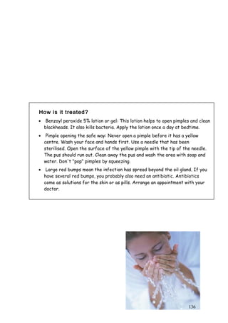136
How is it treated?
• Benzoyl peroxide 5% lotion or gel: This lotion helps to open pimples and clean
blackheads. It also kills bacteria. Apply the lotion once a day at bedtime.
• Pimple opening the safe way: Never open a pimple before it has a yellow
centre. Wash your face and hands first. Use a needle that has been
sterilised. Open the surface of the yellow pimple with the tip of the needle.
The pus should run out. Clean away the pus and wash the area with soap and
water. Don't "pop" pimples by squeezing.
• Large red bumps mean the infection has spread beyond the oil gland. If you
have several red bumps, you probably also need an antibiotic. Antibiotics
come as solutions for the skin or as pills. Arrange an appointment with your
doctor.
 