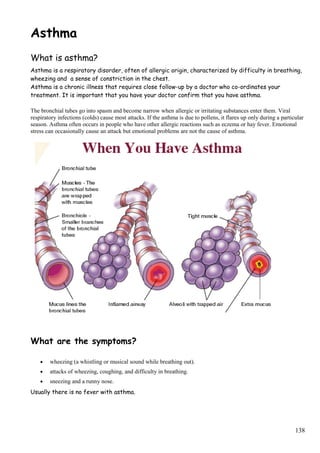 Asthma
What is asthma?
Asthma is a respiratory disorder, often of allergic origin, characterized by difficulty in breathing,
wheezing and a sense of constriction in the chest.
Asthma is a chronic illness that requires close follow-up by a doctor who co-ordinates your
treatment. It is important that you have your doctor confirm that you have asthma.
The bronchial tubes go into spasm and become narrow when allergic or irritating substances enter them. Viral
respiratory infections (colds) cause most attacks. If the asthma is due to pollens, it flares up only during a particular
season. Asthma often occurs in people who have other allergic reactions such as eczema or hay fever. Emotional
stress can occasionally cause an attack but emotional problems are not the cause of asthma.
What are the symptoms?
• wheezing (a whistling or musical sound while breathing out).
• attacks of wheezing, coughing, and difficulty in breathing.
• sneezing and a runny nose.
Usually there is no fever with asthma.
138
 
