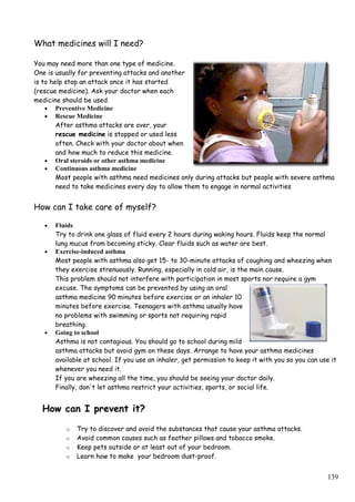 What medicines will I need?
You may need more than one type of medicine.
One is usually for preventing attacks and another
is to help stop an attack once it has started
(rescue medicine). Ask your doctor when each
medicine should be used.
• Preventive Medicine
• Rescue Medicine
After asthma attacks are over, your
rescue medicine is stopped or used less
often. Check with your doctor about when
and how much to reduce this medicine.
• Oral steroids or other asthma medicine
• Continuous asthma medicine
Most people with asthma need medicines only during attacks but people with severe asthma
need to take medicines every day to allow them to engage in normal activities
How can I take care of myself?
• Fluids
Try to drink one glass of fluid every 2 hours during waking hours. Fluids keep the normal
lung mucus from becoming sticky. Clear fluids such as water are best.
• Exercise-induced asthma
Most people with asthma also get 15- to 30-minute attacks of coughing and wheezing when
they exercise strenuously. Running, especially in cold air, is the main cause.
This problem should not interfere with participation in most sports nor require a gym
excuse. The symptoms can be prevented by using an oral
asthma medicine 90 minutes before exercise or an inhaler 10
minutes before exercise. Teenagers with asthma usually have
no problems with swimming or sports not requiring rapid
breathing.
• Going to school
Asthma is not contagious. You should go to school during mild
asthma attacks but avoid gym on these days. Arrange to have your asthma medicines
available at school. If you use an inhaler, get permission to keep it with you so you can use it
whenever you need it.
If you are wheezing all the time, you should be seeing your doctor daily.
Finally, don't let asthma restrict your activities, sports, or social life.
How can I prevent it?
o Try to discover and avoid the substances that cause your asthma attacks.
o Avoid common causes such as feather pillows and tobacco smoke.
o Keep pets outside or at least out of your bedroom.
o Learn how to make your bedroom dust-proof.
139
 