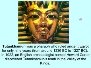 Tutankhamun  was a pharaoh who ruled ancient Egypt for only nine years (from around 1336 BC to 1327 BC).  In 1922, an English archaeologist named Howard Carter discovered Tutankhamun's tomb in the Valley of the Kings.   