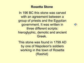 Rosetta Stone   In 196 BC this stone was carved with an agreement between a group of priests and the Egyptian government. It was written in three different scripts: hieroglyphic, demotic and ancient Greek.  This stone was found in 1799 AD by one of Napoleon's soldiers working in the town of Rosetta (Rashid)  