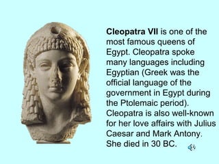 Cleopatra VII is one of the
most famous queens of
Egypt. Cleopatra spoke
many languages including
Egyptian (Greek was the
official language of the
government in Egypt during
the Ptolemaic period).
Cleopatra is also well-known
for her love affairs with Julius
Caesar and Mark Antony.
She died in 30 BC.
 
