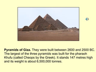 Pyramids of Giza. They were built between 2600 and 2500 BC.
The largest of the three pyramids was built for the pharaoh
Khufu (called Cheops by the Greek). It stands 147 metres high
and its weight is about 6,500,000 tonnes.
 