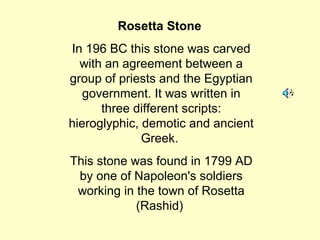 Rosetta Stone
In 196 BC this stone was carved
with an agreement between a
group of priests and the Egyptian
government. It was written in
three different scripts:
hieroglyphic, demotic and ancient
Greek.
This stone was found in 1799 AD
by one of Napoleon's soldiers
working in the town of Rosetta
(Rashid)
 