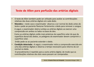 • O teste de Allen também pode ser utilizado para avaliar as contribiuições
relativas das duas artérias digitais em cada dedo.
• Manobra :- neste caso o examinador observa a cor normal do dedo antes do
teste e pede ao paciente flexionar fortemente o dedo para remover o sangue.
A seguir, o examinador obstrui ambas as artérias digitais ao exercer uma
compressão em ambos os lados na base do deo.
Como as artérias digitais estão mais próximas da superfície volar do que da
superfície dorsal dos dedos, os polegares do examinador devem comprimir a
superfície volar.
Então pede-se ao paciente estender o dedo.
• Condição detectada: -A seguir, o examinador retira a compressão exercida em
uma das artérias digitais e observa o tempo necessário para retorno da cor
normal no dedo.
O procedimento é repetido para a outra artéria digital, de modo que as
contribuições relativas dos dois vasos possam ser comparadas.
Teste de Allen para perfusão das artérias digitais
Reider, O Exame Físico em Ortopedia – Guanabara Koogan -2001
 