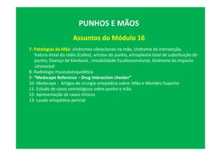 Assuntos do Módulo 16
PUNHOS E MÃOS
7- Patologias da Mão: síndromes vibracionais na mão, síndrome da intersecção,
fratura distal do rádio (Colles), artrose do punho, artroplastia total de substituição do
punho, Doença de Kienbock , Instabilidade Escafossemilunar, Síndrome do impacto
ulnocarpal
8- Radiologia musculoesquelética
9- “Medscape Reference – Drug interaction checker”
10- Medscape - Artigos de cirurgia ortopédica sobre: Mão e Membro Superior
11- Estudo de casos semiológicos sobre punho e mão
12- Apresentação de casos clínicos
13- Laudo ortopédico pericial
 