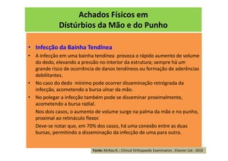 Achados Físicos em
Dístúrbios da Mão e do Punho
• Infecção da Bainha Tendínea
• A infecção em uma bainha tendínea provoca o rápido aumento de volume
do dedo, elevando a pressão no interior da estrutura; sempre há um
grande risco de ocorrência de danos tendíneos ou formação de aderências
debilitantes.
• No caso do dedo mínimo pode ocorrer disseminação retrógrada da
infecção, acometendo a bursa ulnar da mão.
• No polegar a infecção também pode se disseminar proximalmente,
acometendo a bursa radial.
Nos dois casos, o aumento de volume surge na palma da mão e no punho,
proximal ao retináculo flexor.
Deve-se notar que, em 70% dos casos, há uma conexão entre as duas
bursas, permitindo a disseminação da infecção de uma para outra.
Fonte: McRae,R; : Clinical Orthopaedic Examination , Elsevier Ltd.- 2010
 