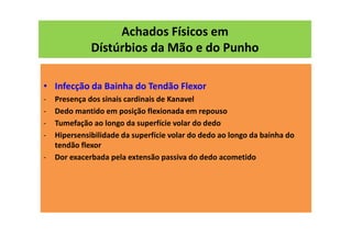 Achados Físicos em
Dístúrbios da Mão e do Punho
• Infecção da Bainha do Tendão Flexor
- Presença dos sinais cardinais de Kanavel
- Dedo mantido em posição flexionada em repouso
- Tumefação ao longo da superfície volar do dedo
- Hipersensibilidade da superfície volar do dedo ao longo da bainha do
tendão flexor
- Dor exacerbada pela extensão passiva do dedo acometido
 