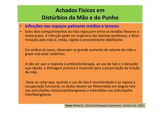 Achados Físicos em
Dístúrbios da Mão e do Punho
• Infecções nos espaços palmares médios e tenares
• Estes dois compartimentos da mão repousam entre os tendões flexores e
metacarpos. A infecção pode ser originária das bainhas tendíneas; a disse-
minação pela mão é, então, rápida e possivelmente debilitante.
Em ambos os casos, observam-se grande aumento de volume da mão e
grave mal-estar sistêmico.
A não ser que a resposta à antibioticoterapia, ao uso de tala e à elevação
seja rápida, a drenagem precoce é essencial para a preservação da função
da mão.
Deve-se notar que, quando o uso de tala é recomendado e se espera a
recuperação funcional, os dedos devem ser flexionados em ângulo reto
nas articulações metacarpofalangeanas e estendidos nas articulações
interfalangeanas.
Fonte: McRae,R; : Clinical Orthopaedic Examination , Elsevier Ltd.- 2010
 