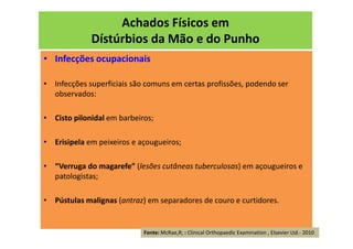 Achados Físicos em
Dístúrbios da Mão e do Punho
• Infecções ocupacionais
• Infecções superficiais são comuns em certas profissões, podendo ser
observados:
• Cisto pilonidal em barbeiros;
• Erisipela em peixeiros e açougueiros;
• “Verruga do magarefe” (lesões cutâneas tuberculosas) em açougueiros e
patologistas;
• Pústulas malignas (antraz) em separadores de couro e curtidores.
Fonte: McRae,R; : Clinical Orthopaedic Examination , Elsevier Ltd.- 2010
 