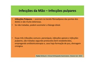 • Infecções Pulpares – ocorrem no tecido fibroadiposo das pontas dos
dedos e são muito dolorosas.
• Se não tratadas, podem acometer a falange distal.
• Essas três infecções comuns: paroníquia, infecções apicais e infecções
pulpares, são tratadas segundo protocolos bem-estabelecidos,
empregando antibioticoterapia e, caso haja formação de pus, drenagem
cirúrgica.
Infecções da Mão – Infecções pulpares
Fonte: McRae,R; : Clinical Orthopaedic Examination , Elsevier Ltd.- 2010
 
