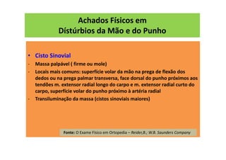 Achados Físicos em
Dístúrbios da Mão e do Punho
• Cisto Sinovial
- Massa palpável ( firme ou mole)
- Locais mais comuns: superfície volar da mão na prega de flexão dos
dedos ou na prega palmar transversa, face dorsal do punho próximos aos
tendões m. extensor radial longo do carpo e m. extensor radial curto do
carpo, superfície volar do punho próximo à artéria radial
- Transiluminação da massa (cistos sinoviais maiores)
Fonte: O Exame Físico em Ortopedia – Reider,B.; W.B. Saunders Company
 