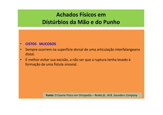 Achados Físicos em
Dístúrbios da Mão e do Punho
• CISTOS MUCOSOS
• Sempre ocorrem na superfície dorsal de uma articulação interfalangeana
distal.
• É melhor evitar sua excisão, a não ser que a ruptura tenha levado à
formação de uma fístula sinovial.
Fonte: O Exame Físico em Ortopedia – Reider,B.; W.B. Saunders Company
 
