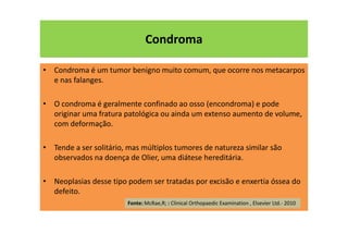 Condroma
• Condroma é um tumor benigno muito comum, que ocorre nos metacarpos
e nas falanges.
• O condroma é geralmente confinado ao osso (encondroma) e pode
originar uma fratura patológica ou ainda um extenso aumento de volume,
com deformação.
• Tende a ser solitário, mas múltiplos tumores de natureza similar são
observados na doença de Olier, uma diátese hereditária.
• Neoplasias desse tipo podem ser tratadas por excisão e enxertia óssea do
defeito.
Fonte: McRae,R; : Clinical Orthopaedic Examination , Elsevier Ltd.- 2010
 
