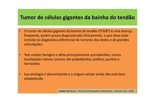 Tumor de células gigantes da bainha do tendão
• O tumor de células gigantes da bainha do tendão (TCGBT) é uma doença
freqüente, porém pouco diagnosticada clinicamente, e que deve estar
incluída no diagnóstico diferencial de tumores dos dedos e de grandes
articulações.
• Tem caráter benigno e afeta principalmente quirodáctilos; outras
localizações menos comuns são pododáctilos, joelhos, punhos e
tornozelos.
• Sua etiologia é desconhecida e a origem celular ainda não está bem
estabelecida
Fonte: McRae,R; : Clinical Orthopaedic Examination , Elsevier Ltd.- 2010
 