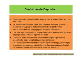 Contratura de Dupuytren
• Observa-se uma distinta distribuição geográfica: é rara na África, na Índia
e na China.
• Em indivíduos com menos de 40 anos de idade, de ambos os sexos, a
contratura de Dupuytren pode ser desencadeada por traumas.
Nessas circunstâncias, a doença pode progredir com rapidez.
• Com relação ao tratamento, a simples observação pode ser adotada, caso
a doença esteja confinada à palma das mãos.
• Quando os dedos são afetados, o trataento cirúrgico é geralmente
aconselhado, mas é complicado por diversos fatores.
Caso os dedos tenham ficado flexionados por muito tempo, as alterações
secundárias ocorridas nas articulações interfalangeanas podem impedir
sua extensão mesmo após a remoção do tecido acometido.
Fonte: McRae,R; : Clinical Orthopaedic Examination , Elsevier Ltd.- 2010
 