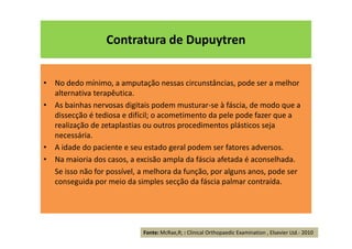 Contratura de Dupuytren
• No dedo mínimo, a amputação nessas circunstâncias, pode ser a melhor
alternativa terapêutica.
• As bainhas nervosas digitais podem musturar-se à fáscia, de modo que a
dissecção é tediosa e difícil; o acometimento da pele pode fazer que a
realização de zetaplastias ou outros procedimentos plásticos seja
necessária.
• A idade do paciente e seu estado geral podem ser fatores adversos.
• Na maioria dos casos, a excisão ampla da fáscia afetada é aconselhada.
Se isso não for possível, a melhora da função, por alguns anos, pode ser
conseguida por meio da simples secção da fáscia palmar contraída.
Fonte: McRae,R; : Clinical Orthopaedic Examination , Elsevier Ltd.- 2010
 