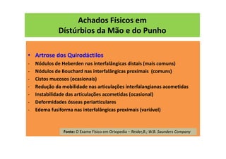 Achados Físicos em
Dístúrbios da Mão e do Punho
• Artrose dos Quirodáctilos
- Nódulos de Heberden nas interfalângicas distais (mais comuns)
- Nódulos de Bouchard nas interfalângicas proximais (comuns)
- Cistos mucosos (ocasionais)
- Redução da mobilidade nas articulações interfalangianas acometidas
- Instabilidade das articulações acometidas (ocasional)
- Deformidades ósseas periarticulares
- Edema fusiforma nas interfalângicas proximais (variável)
Fonte: O Exame Físico em Ortopedia – Reider,B.; W.B. Saunders Company
 