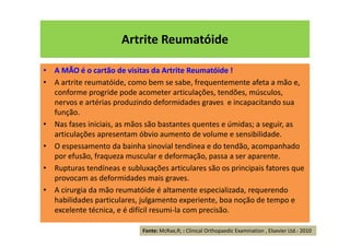 Artrite Reumatóide
• A MÃO é o cartão de visitas da Artrite Reumatóide !
• A artrite reumatóide, como bem se sabe, frequentemente afeta a mão e,
conforme progride pode acometer articulações, tendões, músculos,
nervos e artérias produzindo deformidades graves e incapacitando sua
função.
• Nas fases iniciais, as mãos são bastantes quentes e úmidas; a seguir, as
articulações apresentam óbvio aumento de volume e sensibilidade.
• O espessamento da bainha sinovial tendínea e do tendão, acompanhado
por efusão, fraqueza muscular e deformação, passa a ser aparente.
• Rupturas tendíneas e subluxações articulares são os principais fatores que
provocam as deformidades mais graves.
• A cirurgia da mão reumatóide é altamente especializada, requerendo
habilidades particulares, julgamento experiente, boa noção de tempo e
excelente técnica, e é difícil resumi-la com precisão.
Fonte: McRae,R; : Clinical Orthopaedic Examination , Elsevier Ltd.- 2010
 