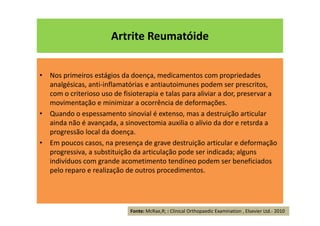 Artrite Reumatóide
• Nos primeiros estágios da doença, medicamentos com propriedades
analgésicas, anti-inflamatórias e antiautoimunes podem ser prescritos,
com o criterioso uso de fisioterapia e talas para aliviar a dor, preservar a
movimentação e minimizar a ocorrência de deformações.
• Quando o espessamento sinovial é extenso, mas a destruição articular
ainda não é avançada, a sinovectomia auxilia o alívio da dor e retsrda a
progressão local da doença.
• Em poucos casos, na presença de grave destruição articular e deformação
progressiva, a substituição da articulação pode ser indicada; alguns
indivíduos com grande acometimento tendíneo podem ser beneficiados
pelo reparo e realização de outros procedimentos.
Fonte: McRae,R; : Clinical Orthopaedic Examination , Elsevier Ltd.- 2010
 
