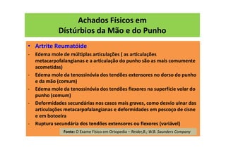 Achados Físicos em
Dístúrbios da Mão e do Punho
• Artrite Reumatóide
- Edema mole de múltiplas articulações ( as articulações
metacarpofalangianas e a articulação do punho são as mais comumente
acometidas)
- Edema mole da tenossinóvia dos tendões extensores no dorso do punho
e da mão (comum)
- Edema mole da tenossinóvia dos tendões flexores na superfície volar do
punho (comum)
- Deformidades secundárias nos casos mais graves, como desvio ulnar das
articulações metacarpofalangianas e deformidades em pescoço de cisne
e em botoeira
- Ruptura secundária dos tendões extensores ou flexores (variável)
Fonte: O Exame Físico em Ortopedia – Reider,B.; W.B. Saunders Company
 