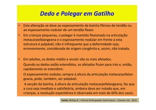 • Esta alteração se deve ao espessamento da bainha fibrosa do tendão ou
ao espessamento nodular de um tendão flexor.
• Em crianças pequenas, o polegar é mantido flexionado na articulação
metacarpofalangeana e o espessamento nodular em frente a esta
estrutura é palpável; não é infrequente que a deformidade seja,
erroneamente, considerada de origem congênita e, assim, não tratada.
• Em adultos, os dedos médio e anular são os mais afetados.
Quando os dedos estão estendidos, os afetados ficam para trás e, então,
rapidamente se estendem.
O espessamento nodular, sempre à altura da articulação metacarpofalan-
geana, pode, também, ser palpável.
A secção da bainha, à altura da articulação metacarpofalangeana, faz que
a cura seja imediata e satisfatória, embora deva ser notado que, em
crianças, a resolução espontânea é observada em mais de 60% dos casos.
Dedo e Polegar em Gatilho
Fonte: McRae,R; : Clinical Orthopaedic Examination , Elsevier Ltd.- 2010
 