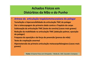Achados Físicos em
Dístúrbios da Mão e do Punho
• Artrose da articulação trapéziometacarpiana do polegar
- Tumefação e hipersensibilidade da articulação TMC do polegar
- Dor a telescopagem do primeiro dedo contra o Trapézio do carpo
- Subluxação da articulação TMC (teste da concha) (casos mais graves)
- Redução da mobilidade na articulação TMC (abdução palmar, oposição
do polegar)
- Fraqueza da oposição e da força de preensão (prensa da mão)
- Teste de crepitação anormal
- Hiperextensão da primeira articulação metacarpofalangiana (casos mais
graves)
Fonte: O Exame Físico em Ortopedia – Reider,B.; W.B. Saunders Company
 