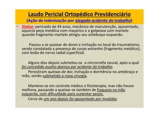 Laudo Pericial Ortopédico Previdenciário
(Ação de indenização por alegado acidente do trabalho)
• Síntise: periciado de 44 anos, mecânico de manutenção, aposentado,
aquecia peça metálica com maçarico e a golpeava com martelo
quando fragmento martelo atingiu seu antebraço esquerdo.
Passou a se queixar de dores e inchação no local do traumatismo,
sendo constatada a presença de corpo estranho (fragmento metálico),
com lesão do nervo radial superficial.
Alguns dias depois submeteu-se a microrrafia neural, após a qual
foi concedido auxílio-doença por acidente do trabalho.
Persistiram queixas de dor, inchação e dormência no antebraço e
mão, sendo submetido a nova cirurgia.
Manteve-se em controle médico e fisioterapia, mas não houve
melhora, passando a queixar-se também de fraqueza na mão
esquerda, com dificuldade para sustentar pesos.
Cerca de um ano depois foi aposentado por invalidez.
 