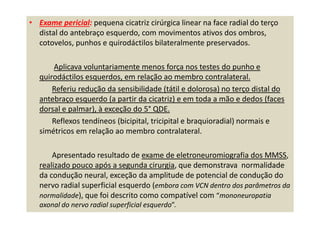 • Exame pericial: pequena cicatriz cirúrgica linear na face radial do terço
distal do antebraço esquerdo, com movimentos ativos dos ombros,
cotovelos, punhos e quirodáctilos bilateralmente preservados.
Aplicava voluntariamente menos força nos testes do punho e
quirodáctilos esquerdos, em relação ao membro contralateral.
Referiu redução da sensibilidade (tátil e dolorosa) no terço distal do
antebraço esquerdo (a partir da cicatriz) e em toda a mão e dedos (faces
dorsal e palmar), à exceção do 5° QDE.
Reflexos tendíneos (bicipital, tricipital e braquioradial) normais e
simétricos em relação ao membro contralateral.
Apresentado resultado de exame de eletroneuromiografia dos MMSS,
realizado pouco após a segunda cirurgia, que demonstrava normalidade
da condução neural, exceção da amplitude de potencial de condução do
nervo radial superficial esquerdo (embora com VCN dentro dos parâmetros da
normalidade), que foi descrito como compatível com “mononeuropatia
axonal do nervo radial superficial esquerdo”.
 