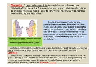 • Discussão: O nervo radial superficial é essencialmente cutâneo em sua
distribuíção (é nervo sensitivo), sendo responsável apenas pela inervação cutânea
de uma área restrita da mão, ou seja, da parte lateral do dorso da mão e falange
proximal do 1°QDD e dedo médio.
Outros ramos nervosos (como os ramos
cutâneo lateral e posterior do antebraço) podem
invadir a distribuíção do nervo radial superficial na
mão, o que geralmente explica a não-ocorrência de
uma perda total da sensibilidade cutânea nessas
áreas, quando da secção do nervo radial superficial,
mas apenas uma hipoestesia (redução parcial da
sensibilidade).
Além disso, o nervo radial superficial não é responsável pela inervação muscular (não é nervo
motor), não tem participação na função motora da musculatura distal do antebraço.
Conclusão:
Deduz-se que houve uma ampliação dos sintomas sensitivos, relatados também em áreas
que não correspondem a anatomia do nervo, bem como não se justifica qualquer alteração de
redução de força muscular. Apesar disso, com a evolução do caso, deve-se pesquisar o
aparecimento de sinais e sintomas de SCDR tipo II (causalgia).
O exame físico mostrou claramente a incongruência entre as queixas
e sinais alegados na neuroanatomia.
A ENMG realizada antes da aposentadoria mostrava VCN normal p/
o nervo radial superficial, mostrando sofrimento neural leve.
Radial UlnarMediano
 