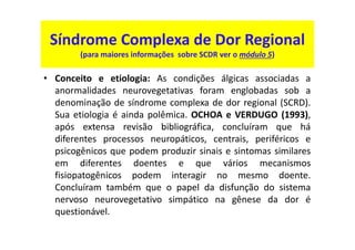 Síndrome Complexa de Dor Regional
(para maiores informações sobre SCDR ver o módulo 5)
• Conceito e etiologia: As condições álgicas associadas a
anormalidades neurovegetativas foram englobadas sob a
denominação de síndrome complexa de dor regional (SCRD).
Sua etiologia é ainda polêmica. OCHOA e VERDUGO (1993),
após extensa revisão bibliográfica, concluíram que há
diferentes processos neuropáticos, centrais, periféricos e
psicogênicos que podem produzir sinais e sintomas similares
em diferentes doentes e que vários mecanismos
fisiopatogênicos podem interagir no mesmo doente.
Concluíram também que o papel da disfunção do sistema
nervoso neurovegetativo simpático na gênese da dor é
questionável.
 