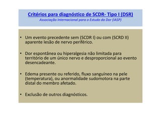 Critérios para diagnóstico de SCDR- Tipo I (DSR)
Associação Internacional para o Estudo da Dor (IASP)
• Um evento precedente sem (SCDR I) ou com (SCRD II)
aparente lesão de nervo periférico.
• Dor espontânea ou hiperalgesia não limitada para
território de um único nervo e desproporcional ao evento
desencadeante.
• Edema presente ou referido, fluxo sanguíneo na pele
(temperatura), ou anormalidade sudomotora na parte
distal do membro afetado.
• Exclusão de outros diagnósticos.
 